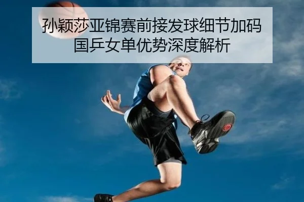 孙颖莎亚锦赛前接发球细节加码 国乒女单优势深度解析